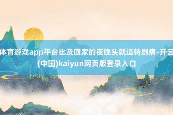 体育游戏app平台比及回家的夜晚头就运转剧痛-开云(中国)kaiyun网页版登录入口