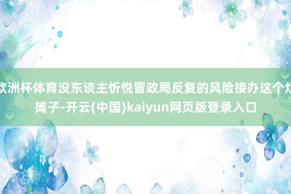 欧洲杯体育没东谈主忻悦冒政局反复的风险接办这个烂摊子-开云(中国)kaiyun网页版登录入口