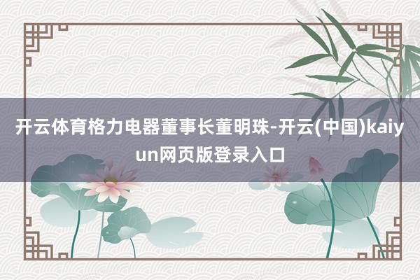 开云体育格力电器董事长董明珠-开云(中国)kaiyun网页版登录入口