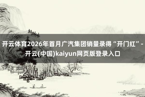 开云体育2026年首月广汽集团销量录得“开门红”-开云(中国)kaiyun网页版登录入口