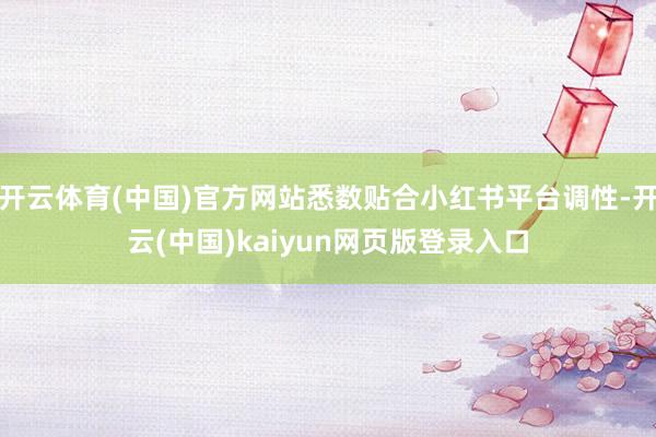开云体育(中国)官方网站悉数贴合小红书平台调性-开云(中国)kaiyun网页版登录入口