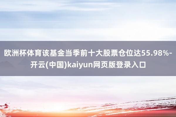 欧洲杯体育该基金当季前十大股票仓位达55.98%-开云(中国)kaiyun网页版登录入口